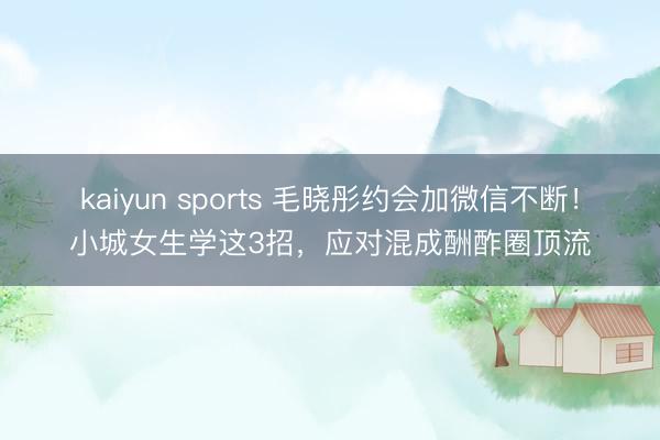 kaiyun sports 毛晓彤约会加微信不断!小城女生学这3招,应对混成酬酢圈顶流