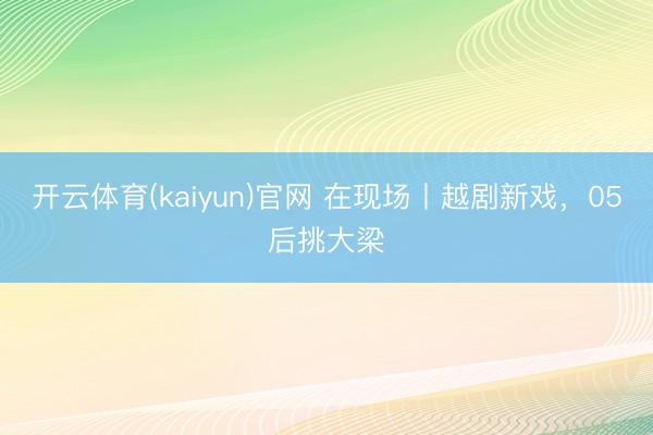 开云体育(kaiyun)官网 在现场丨越剧新戏，05后挑大梁