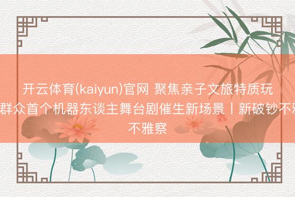 开云体育(kaiyun)官网 聚焦亲子文旅特质玩法 群众首个机器东谈主舞台剧催生新场景丨新破钞不雅察