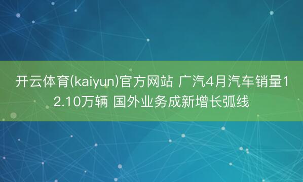 开云体育(kaiyun)官方网站 广汽4月汽车销量12.10万辆 国外业务成新增长弧线