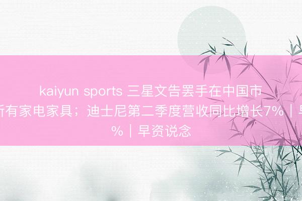 kaiyun sports 三星文告罢手在中国市集销售所有家电家具;迪士尼第二季度营收同比增长7%|早资说念