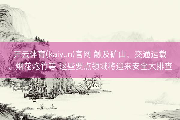 开云体育(kaiyun)官网 触及矿山、交通运载、烟花炮竹等 这些要点领域将迎来安全大排查