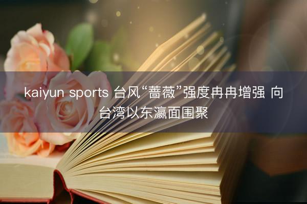 kaiyun sports 台风“蔷薇”强度冉冉增强 向台湾以东瀛面围聚