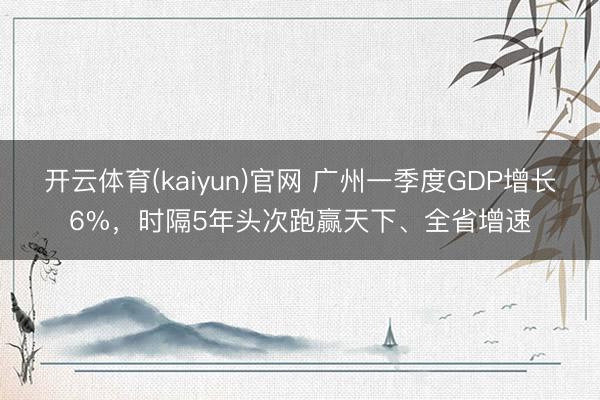开云体育(kaiyun)官网 广州一季度GDP增长6%，时隔5年头次跑赢天下、全省增速
