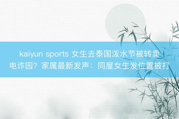 kaiyun sports 女生去泰国泼水节被转卖电诈园？家属最新发声：同屋女生发位置被打