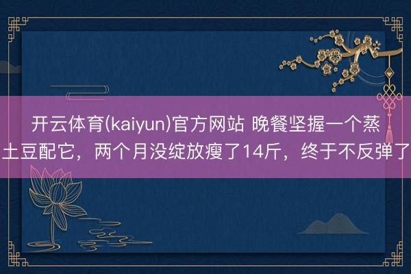开云体育(kaiyun)官方网站 晚餐坚握一个蒸土豆配它，两个月没绽放瘦了14斤，终于不反弹了