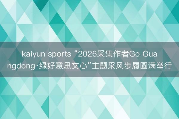 kaiyun sports “2026采集作者Go Guangdong·绿好意思文心”主题采风步履圆满举行