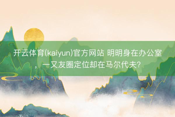 开云体育(kaiyun)官方网站 明明身在办公室，一又友圈定位却在马尔代夫？
