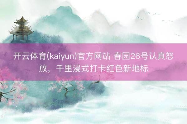 开云体育(kaiyun)官方网站 春园26号认真怒放,千里浸式打卡红色新地标
