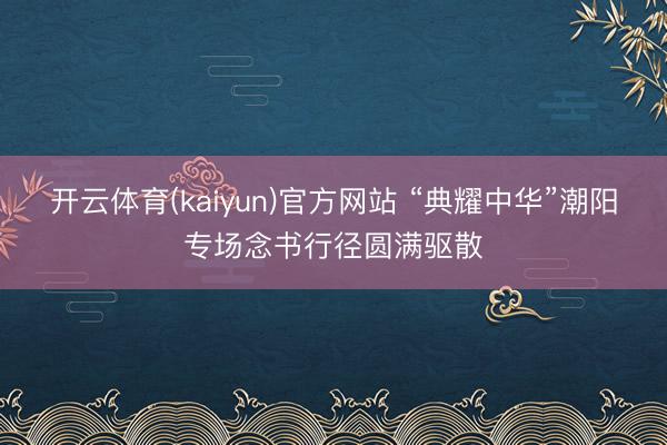 开云体育(kaiyun)官方网站 “典耀中华”潮阳专场念书行径圆满驱散