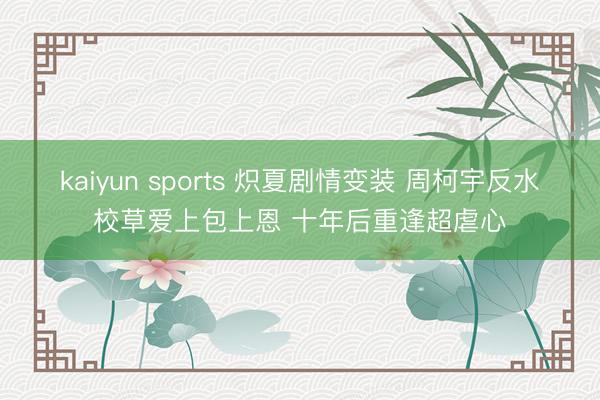 kaiyun sports 炽夏剧情变装 周柯宇反水校草爱上包上恩 十年后重逢超虐心