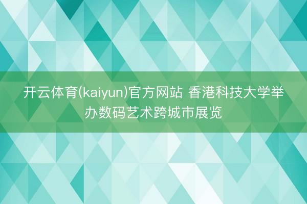 开云体育(kaiyun)官方网站 香港科技大学举办数码艺术跨城市展览